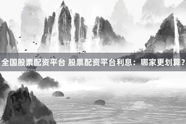 全国股票配资平台 股票配资平台利息：哪家更划算？