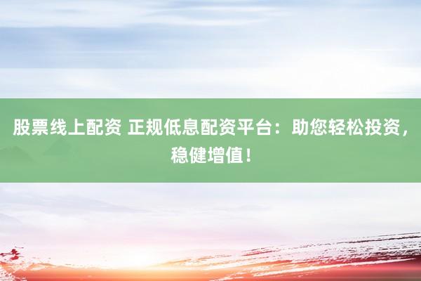 股票线上配资 正规低息配资平台：助您轻松投资，稳健增值！