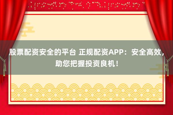 股票配资安全的平台 正规配资APP：安全高效，助您把握投资良机！