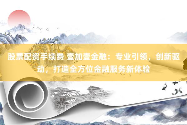 股票配资手续费 壹加壹金融：专业引领，创新驱动，打造全方位金融服务新体验