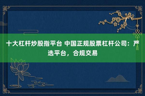 十大杠杆炒股指平台 中国正规股票杠杆公司：严选平台，合规交易