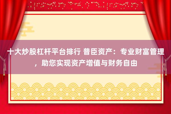 十大炒股杠杆平台排行 普臣资产：专业财富管理，助您实现资产增值与财务自由