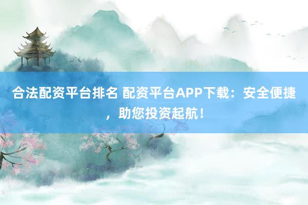 合法配资平台排名 配资平台APP下载：安全便捷，助您投资起航！