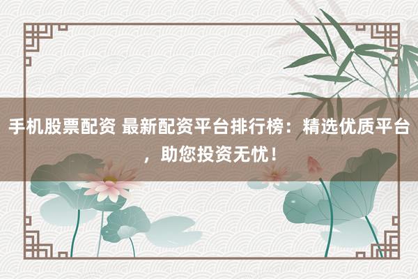 手机股票配资 最新配资平台排行榜：精选优质平台，助您投资无忧！