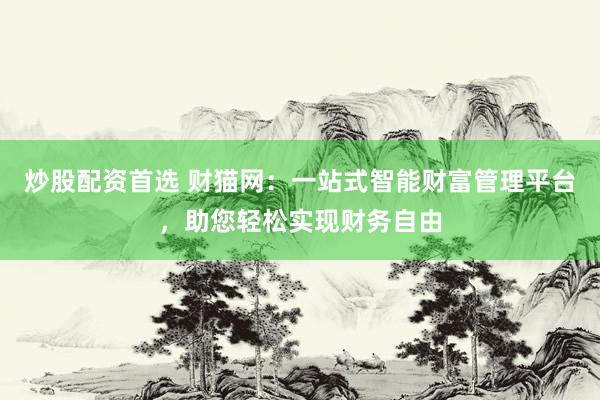 炒股配资首选 财猫网：一站式智能财富管理平台，助您轻松实现财务自由