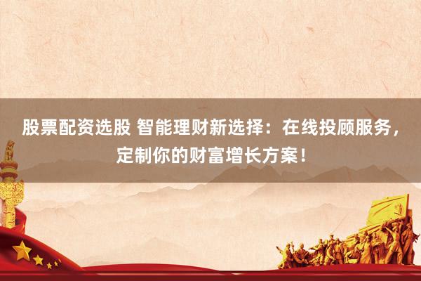 股票配资选股 智能理财新选择：在线投顾服务，定制你的财富增长方案！