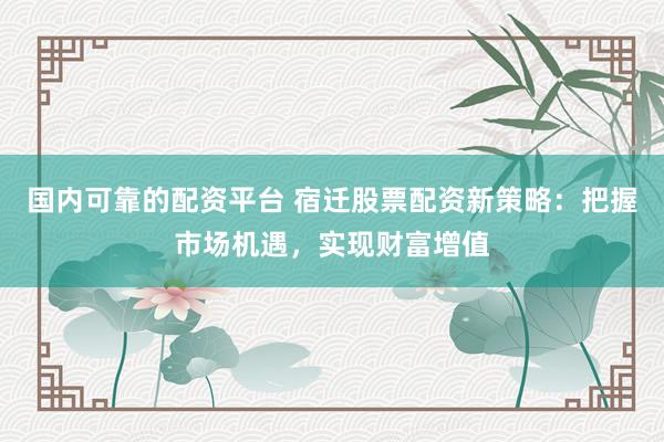 国内可靠的配资平台 宿迁股票配资新策略：把握市场机遇，实现财富增值