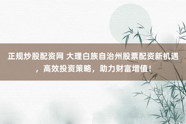 正规炒股配资网 大理白族自治州股票配资新机遇，高效投资策略，助力财富增值！