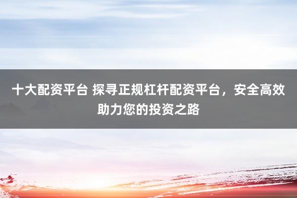 十大配资平台 探寻正规杠杆配资平台，安全高效助力您的投资之路