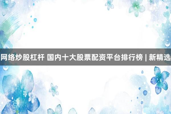 网络炒股杠杆 国内十大股票配资平台排行榜 | 新精选