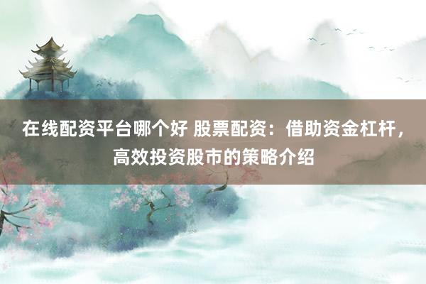 在线配资平台哪个好 股票配资：借助资金杠杆，高效投资股市的策略介绍