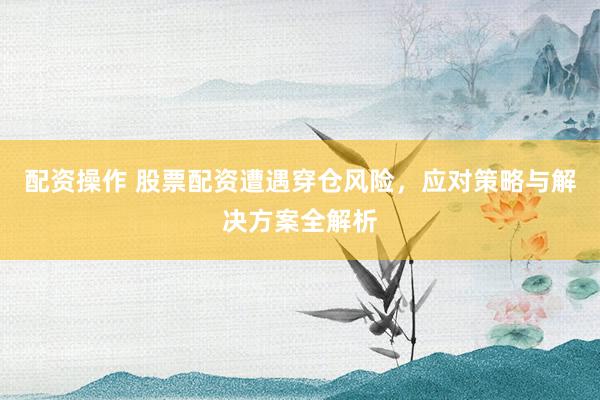 配资操作 股票配资遭遇穿仓风险，应对策略与解决方案全解析
