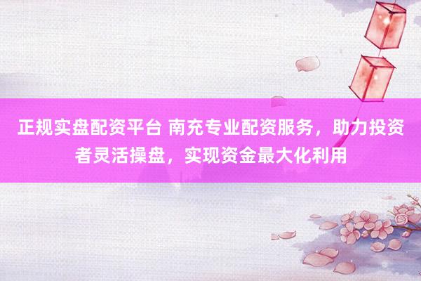 正规实盘配资平台 南充专业配资服务，助力投资者灵活操盘，实现资金最大化利用