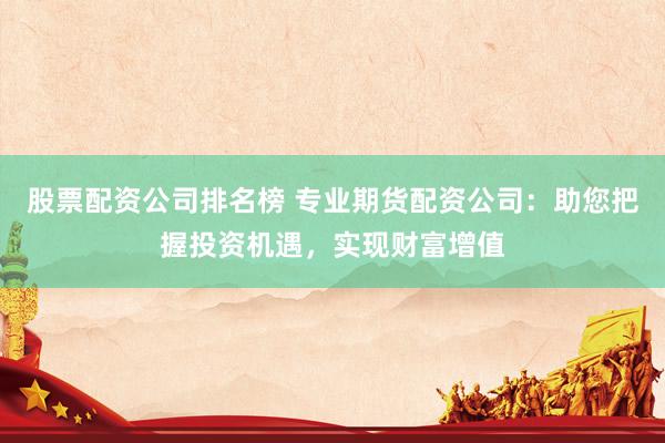 股票配资公司排名榜 专业期货配资公司：助您把握投资机遇，实现财富增值
