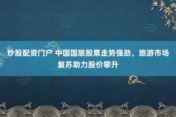 炒股配资门户 中国国旅股票走势强劲，旅游市场复苏助力股价攀升