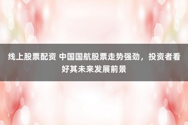 线上股票配资 中国国航股票走势强劲，投资者看好其未来发展前景
