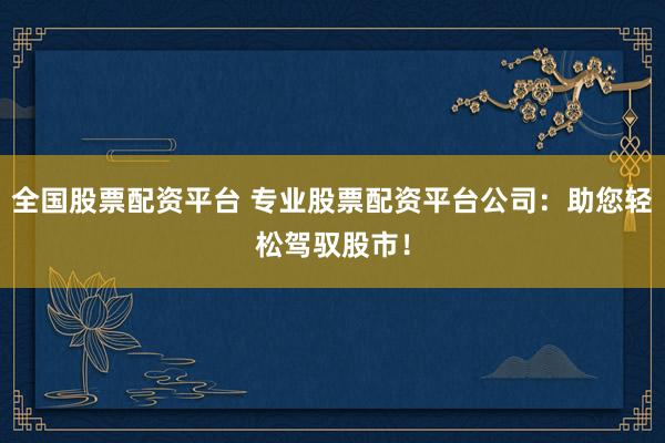 全国股票配资平台 专业股票配资平台公司：助您轻松驾驭股市！