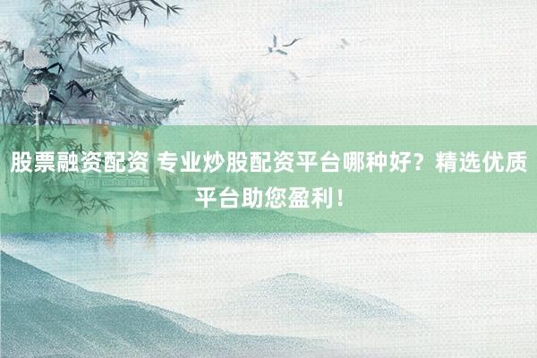 股票融资配资 专业炒股配资平台哪种好？精选优质平台助您盈利！