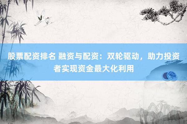 股票配资排名 融资与配资：双轮驱动，助力投资者实现资金最大化利用