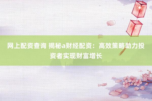 网上配资查询 揭秘a财经配资：高效策略助力投资者实现财富增长