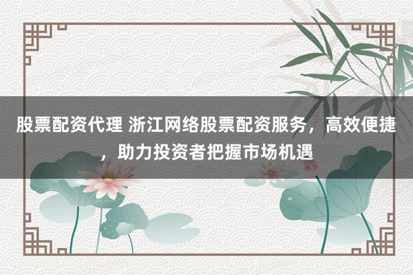 股票配资代理 浙江网络股票配资服务，高效便捷，助力投资者把握市场机遇