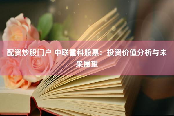 配资炒股门户 中联重科股票：投资价值分析与未来展望