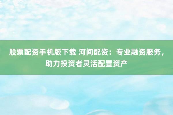 股票配资手机版下载 河间配资：专业融资服务，助力投资者灵活配置资产