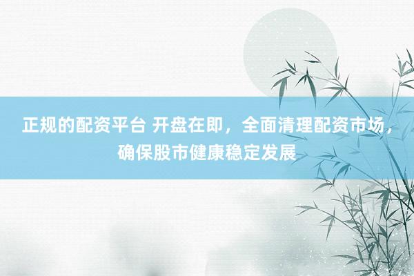 正规的配资平台 开盘在即，全面清理配资市场，确保股市健康稳定发展