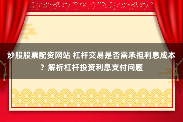 炒股股票配资网站 杠杆交易是否需承担利息成本？解析杠杆投资利息支付问题