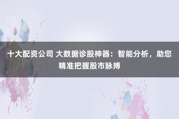 十大配资公司 大数据诊股神器：智能分析，助您精准把握股市脉搏