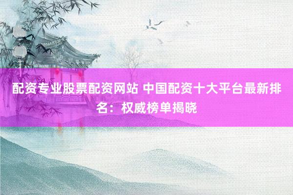 配资专业股票配资网站 中国配资十大平台最新排名：权威榜单揭晓