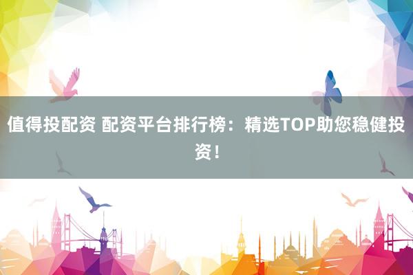 值得投配资 配资平台排行榜：精选TOP助您稳健投资！