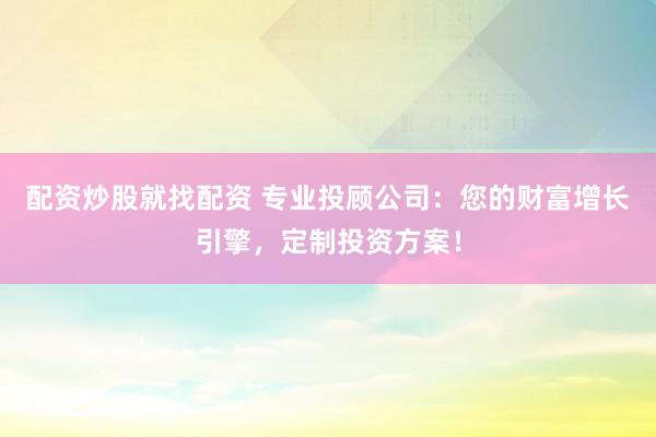 配资炒股就找配资 专业投顾公司：您的财富增长引擎，定制投资方案！