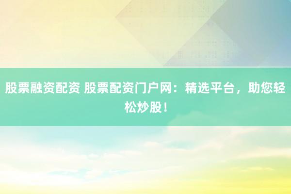 股票融资配资 股票配资门户网：精选平台，助您轻松炒股！