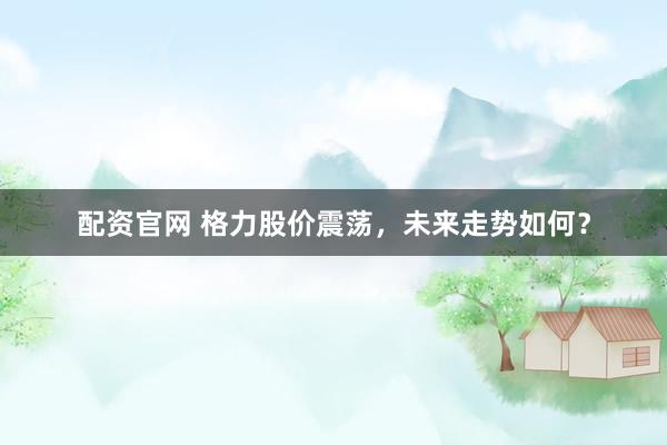 配资官网 格力股价震荡，未来走势如何？