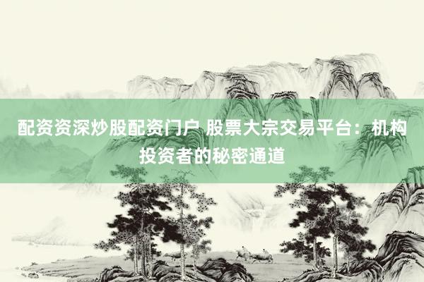 配资资深炒股配资门户 股票大宗交易平台：机构投资者的秘密通道