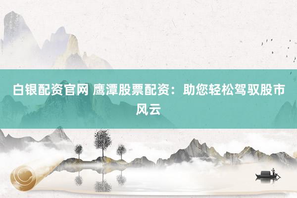 白银配资官网 鹰潭股票配资：助您轻松驾驭股市风云