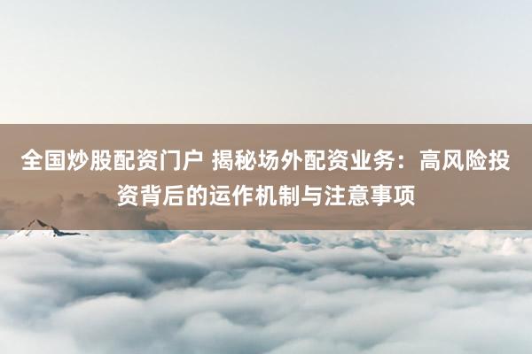 全国炒股配资门户 揭秘场外配资业务：高风险投资背后的运作机制与注意事项