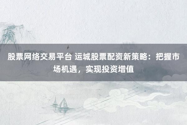 股票网络交易平台 运城股票配资新策略：把握市场机遇，实现投资增值