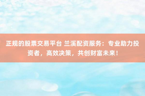 正规的股票交易平台 兰溪配资服务：专业助力投资者，高效决策，共创财富未来！