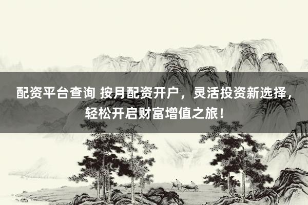 配资平台查询 按月配资开户，灵活投资新选择，轻松开启财富增值之旅！