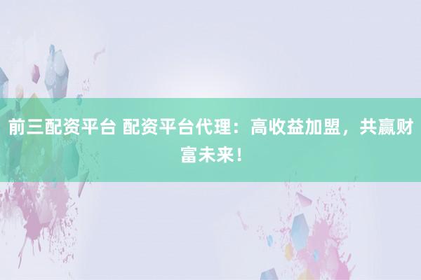 前三配资平台 配资平台代理：高收益加盟，共赢财富未来！