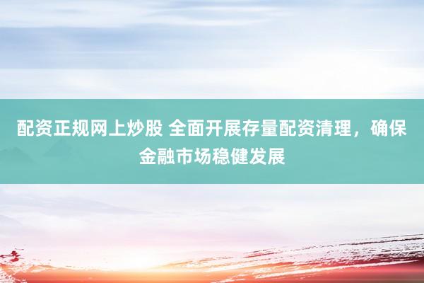 配资正规网上炒股 全面开展存量配资清理，确保金融市场稳健发展