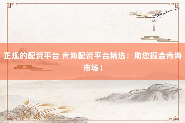 正规的配资平台 青海配资平台精选：助您掘金青海市场！