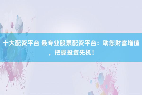 十大配资平台 最专业股票配资平台：助您财富增值，把握投资先机！