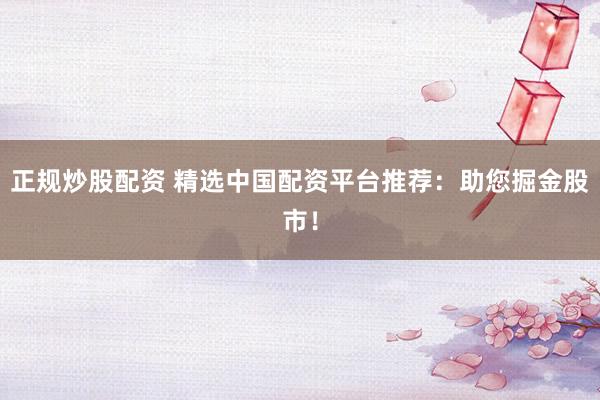 正规炒股配资 精选中国配资平台推荐：助您掘金股市！