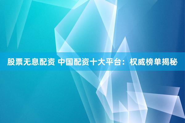 股票无息配资 中国配资十大平台：权威榜单揭秘