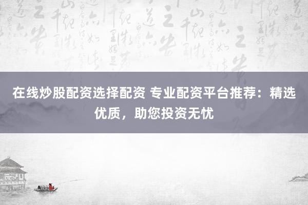 在线炒股配资选择配资 专业配资平台推荐：精选优质，助您投资无忧