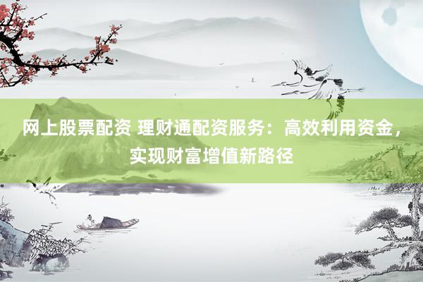 网上股票配资 理财通配资服务：高效利用资金，实现财富增值新路径