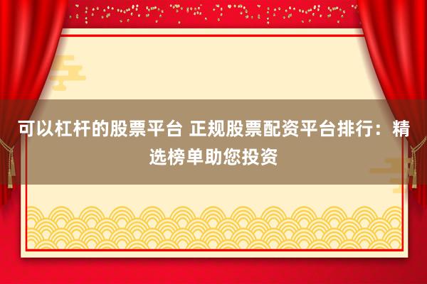 可以杠杆的股票平台 正规股票配资平台排行：精选榜单助您投资